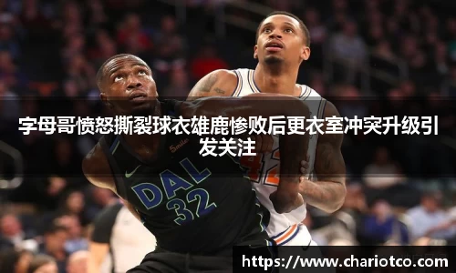 字母哥愤怒撕裂球衣雄鹿惨败后更衣室冲突升级引发关注